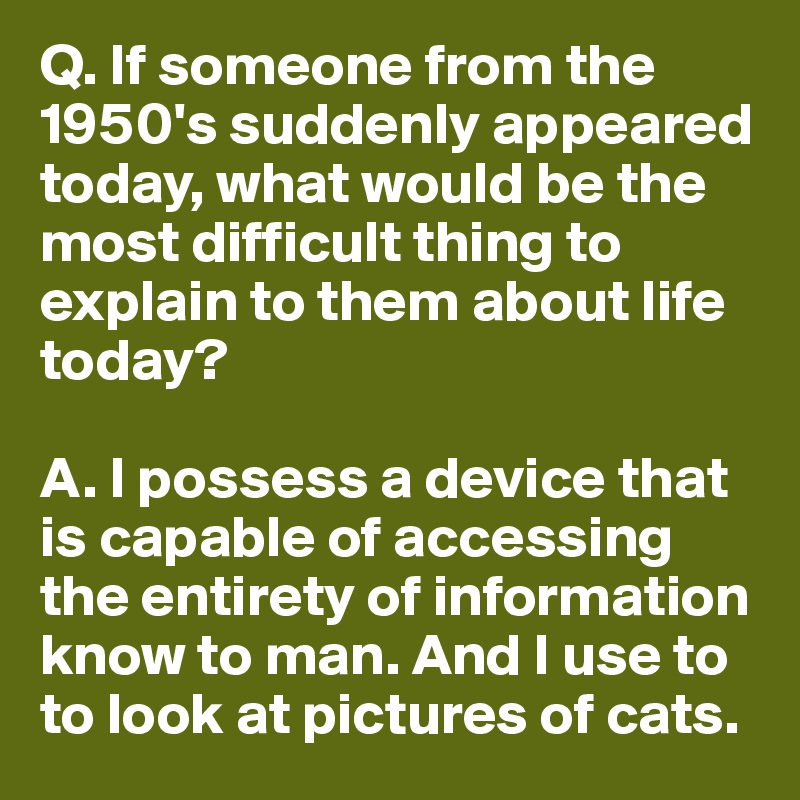 Q. If someone from the 1950's suddenly appeared today, what would be the most difficult thing to explain to them about life today?

A. I possess a device that is capable of accessing the entirety of information know to man. And I use to to look at pictures of cats.