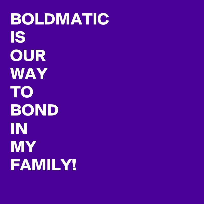 BOLDMATIC 
IS 
OUR 
WAY
TO 
BOND
IN
MY 
FAMILY! 
