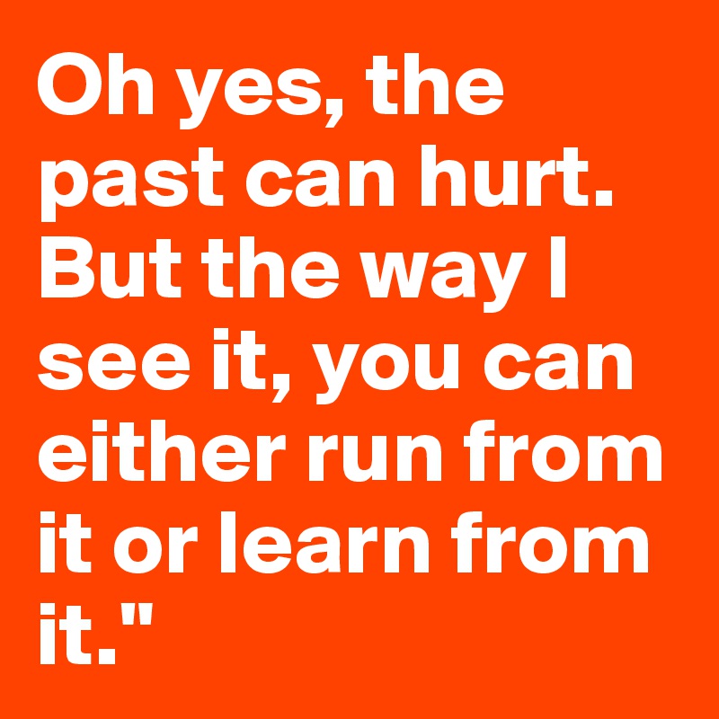 Oh yes, the past can hurt. But the way I see it, you can either run from it or learn from it."