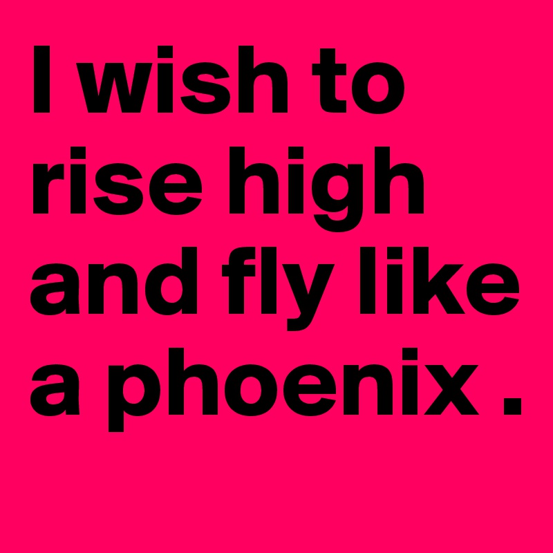 I wish to rise high and fly like a phoenix . 