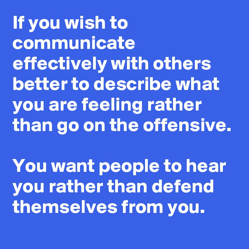 If you wish to communicate effectively with others better to describe what you are feeling rather than go on the offensive.

You want people to hear you rather than defend themselves from you.