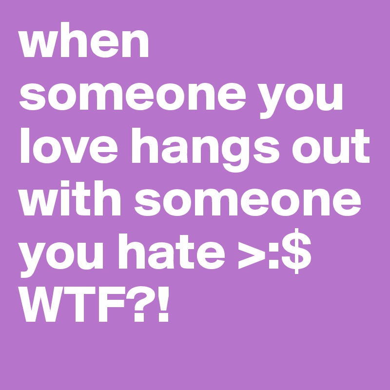 when someone you love hangs out with someone you hate >:$ WTF?!