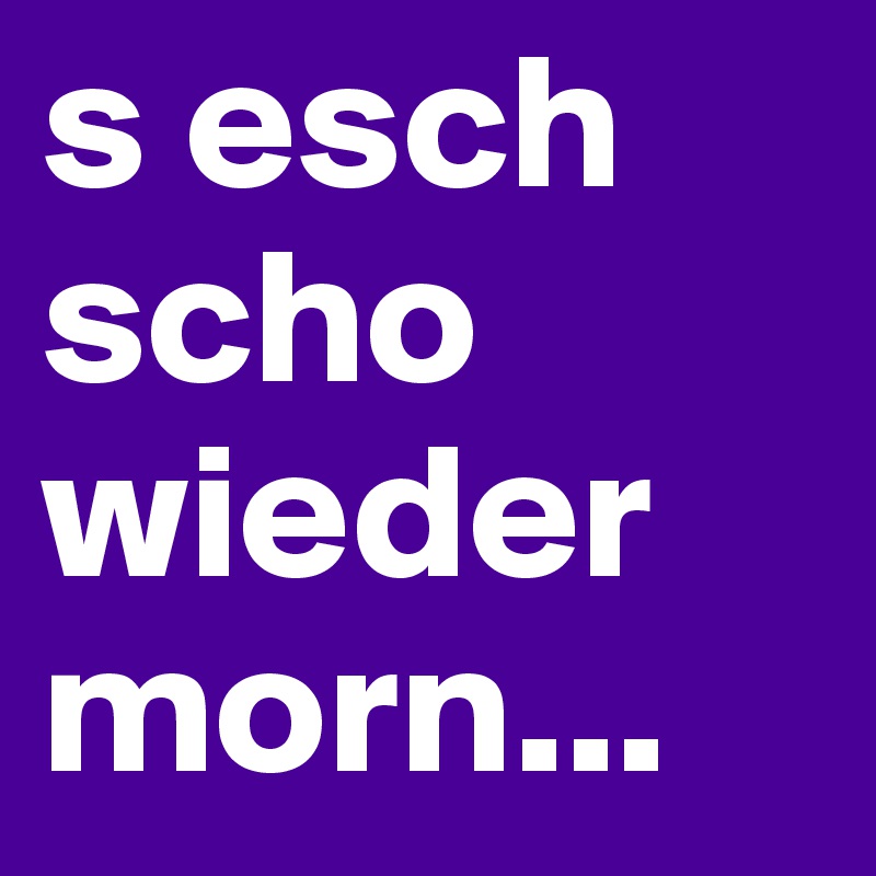 s esch scho wieder morn...