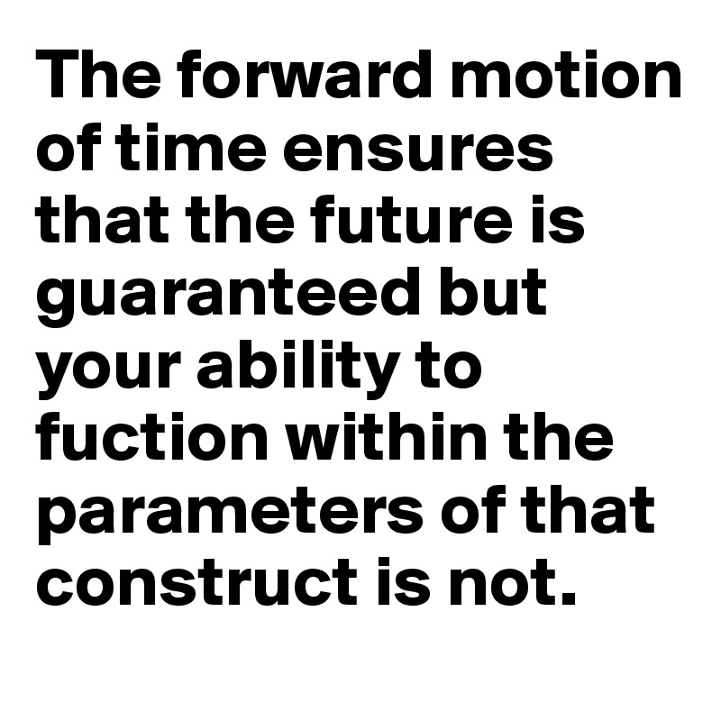 The forward motion of time ensures that the future is guaranteed but your ability to fuction within the parameters of that construct is not.
