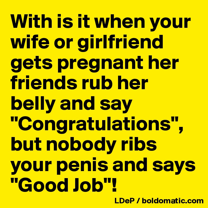With is it when your wife or girlfriend gets pregnant her friends rub her belly and say "Congratulations",
but nobody ribs your penis and says "Good Job"!
