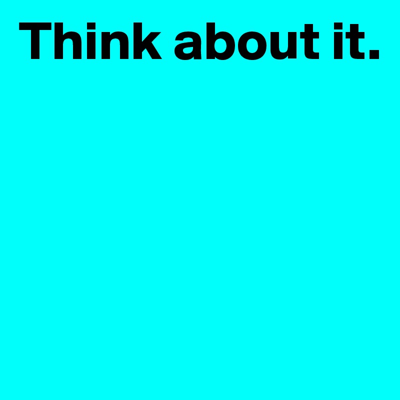 Think about it. 




