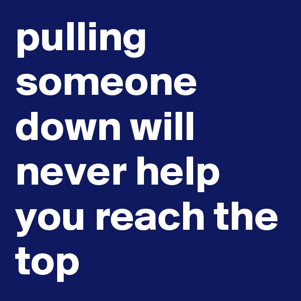 pulling someone down will never help you reach the top