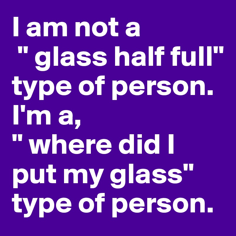I am not a
 " glass half full" type of person.
I'm a, 
" where did I put my glass" type of person. 