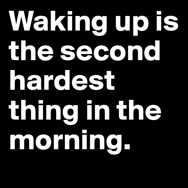 Waking up is the second hardest thing in the morning.