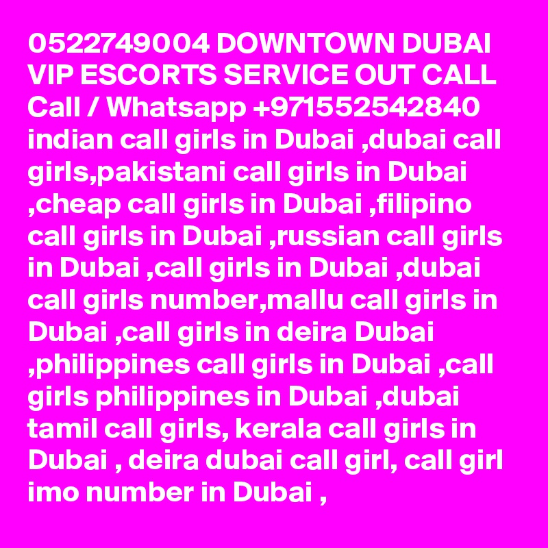 0522749004 DOWNTOWN DUBAI VIP ESCORTS SERVICE OUT CALL Call / Whatsapp +971552542840
indian call girls in Dubai ,dubai call girls,pakistani call girls in Dubai ,cheap call girls in Dubai ,filipino call girls in Dubai ,russian call girls in Dubai ,call girls in Dubai ,dubai call girls number,mallu call girls in Dubai ,call girls in deira Dubai ,philippines call girls in Dubai ,call girls philippines in Dubai ,dubai tamil call girls, kerala call girls in Dubai , deira dubai call girl, call girl imo number in Dubai , 