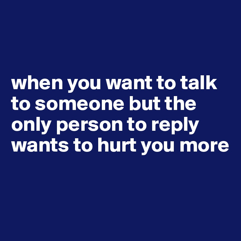 


when you want to talk to someone but the only person to reply wants to hurt you more


