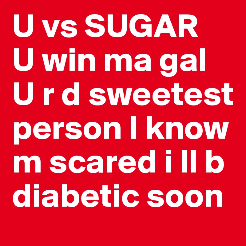 U vs SUGAR
U win ma gal
U r d sweetest person I know
m scared i ll b diabetic soon