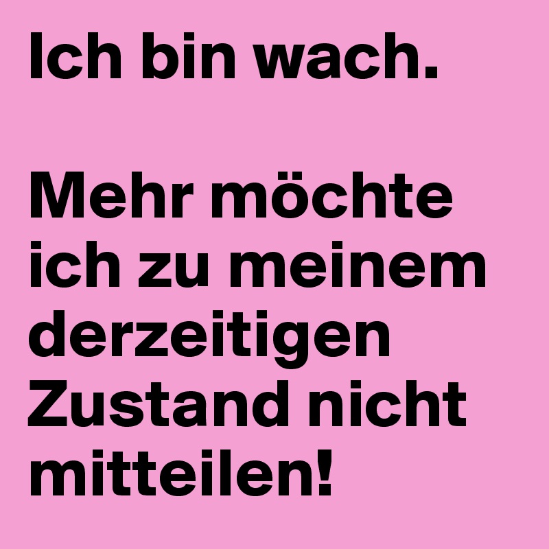 Ich bin wach.

Mehr möchte ich zu meinem derzeitigen Zustand nicht mitteilen!
