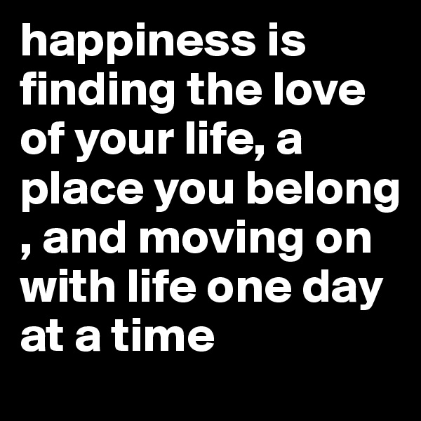 happiness is finding the love of your life, a place you belong , and moving on with life one day at a time 