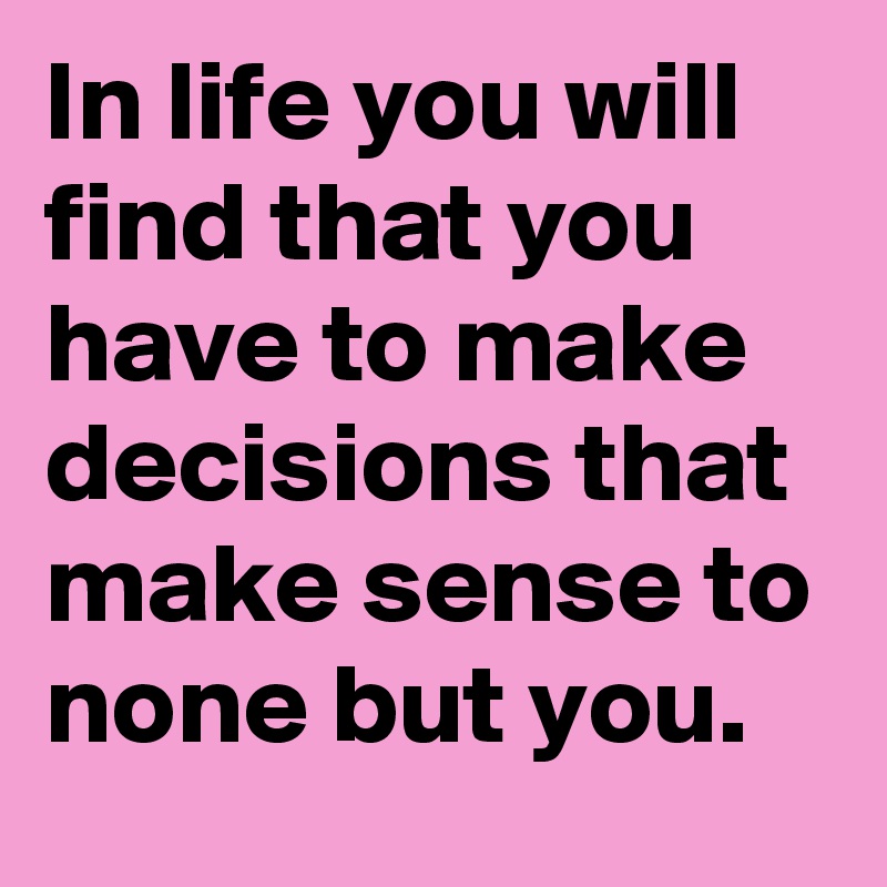 In life you will find that you have to make decisions that make sense to none but you.