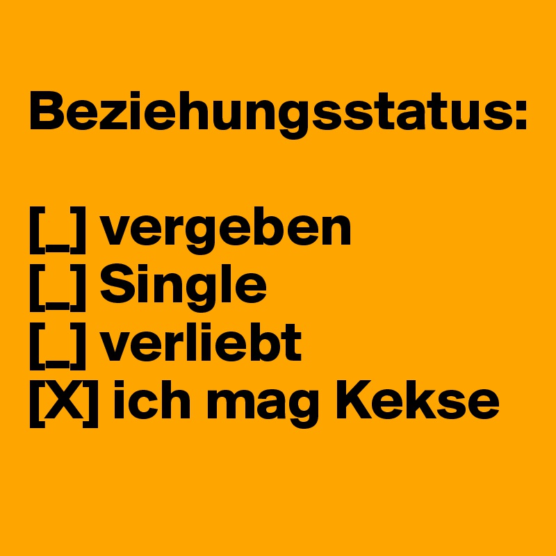 
Beziehungsstatus: 

[_] vergeben 
[_] Single 
[_] verliebt 
[X] ich mag Kekse 
