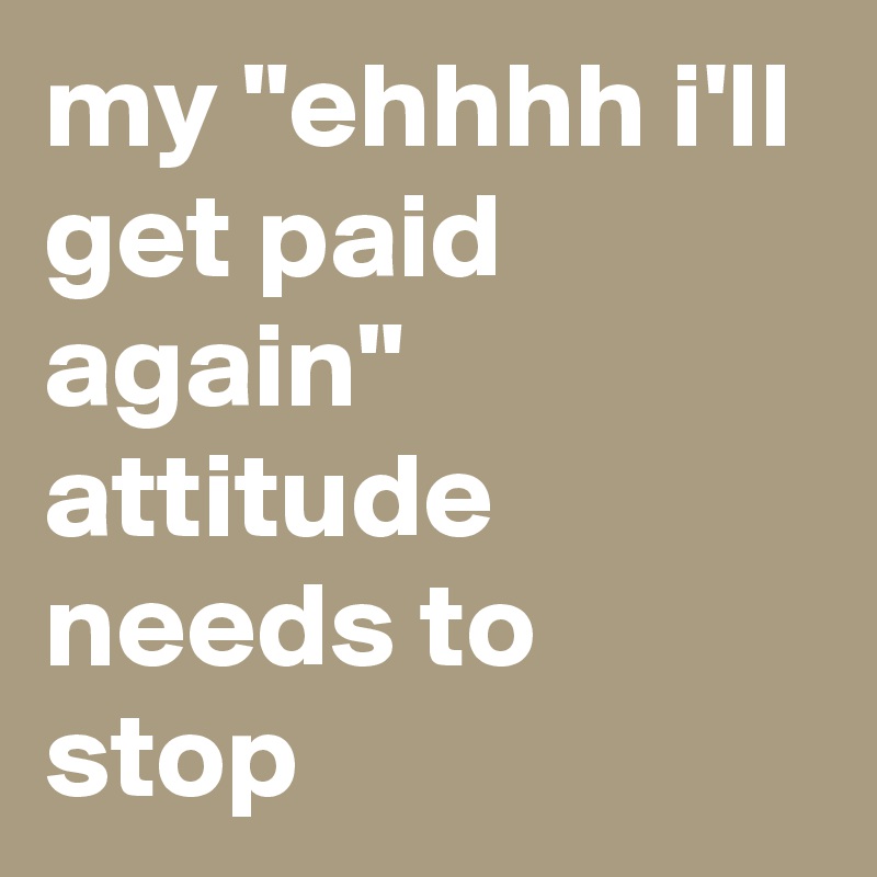 my "ehhhh i'll get paid again" attitude needs to stop