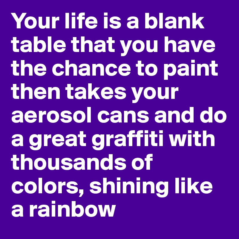 Your life is a blank table that you have the chance to paint then takes your aerosol cans and do a great graffiti with thousands of colors, shining like a rainbow