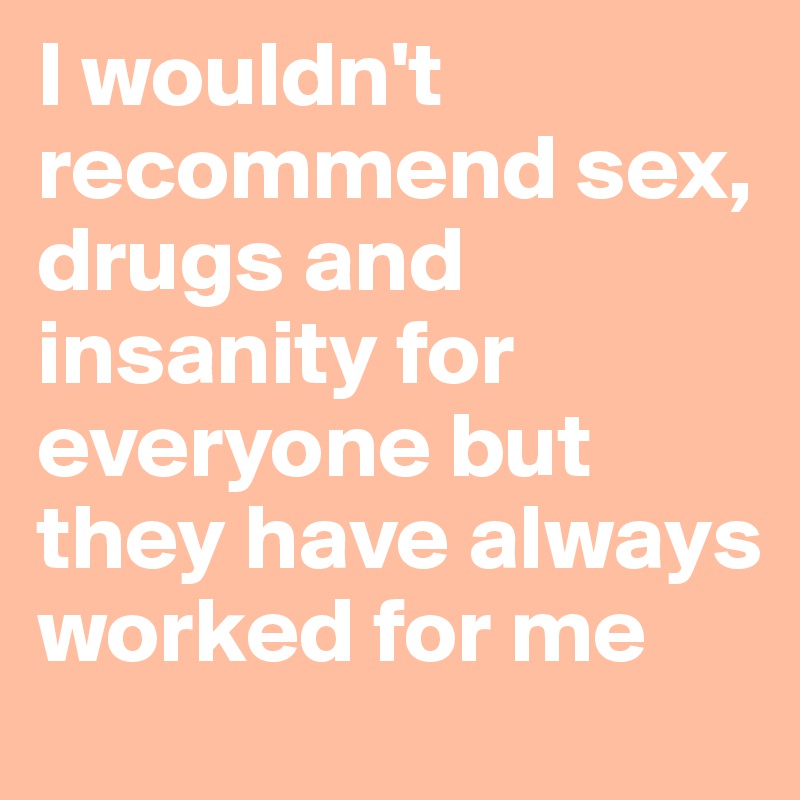 I wouldn't recommend sex, drugs and insanity for everyone but they have always worked for me