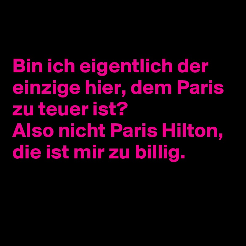 

Bin ich eigentlich der einzige hier, dem Paris zu teuer ist?
Also nicht Paris Hilton, die ist mir zu billig.

