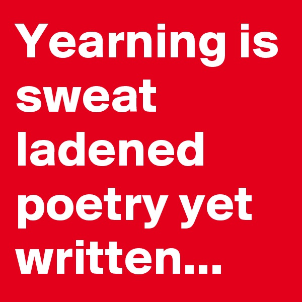 Yearning is sweat ladened poetry yet written...