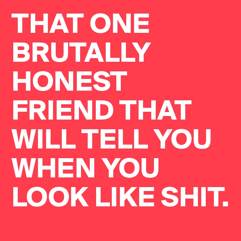 THAT ONE BRUTALLY HONEST FRIEND THAT WILL TELL YOU WHEN YOU LOOK LIKE SHIT.