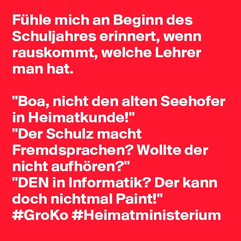 Fühle mich an Beginn des Schuljahres erinnert, wenn rauskommt, welche Lehrer man hat.

"Boa, nicht den alten Seehofer in Heimatkunde!"
"Der Schulz macht Fremdsprachen? Wollte der nicht aufhören?"
"DEN in Informatik? Der kann doch nichtmal Paint!"
#GroKo #Heimatministerium