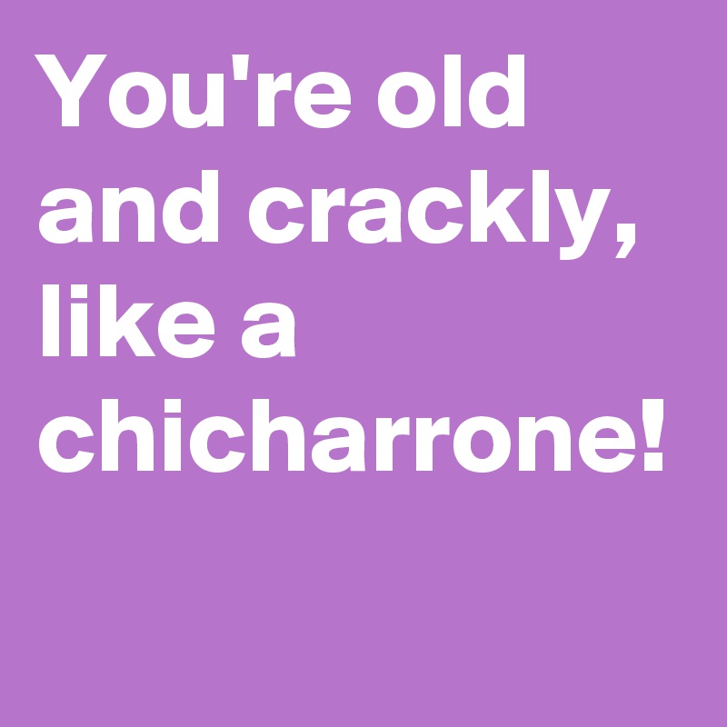 You're old and crackly, like a chicharrone!