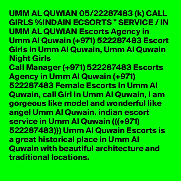 UMM AL QUWIAN 05/22287483 (k) CALL GIRLS %INDAIN ECSORTS " SERVICE / IN UMM AL QUWIAN Escorts Agency in Umm Al Quwain (+971) 522287483 Escort Girls in Umm Al Quwain, Umm Al Quwain Night Girls
Call Manager (+971) 522287483 Escorts Agency in Umm Al Quwain (+971) 522287483 Female Escorts In Umm Al Quwain, call Girl In Umm Al Quwain, I am gorgeous like model and wonderful like angel Umm Al Quwain. indian escort service in Umm Al Quwain (((+971) 522287483))) Umm Al Quwain Escorts is a great historical place in Umm Al Quwain with beautiful architecture and traditional locations.
