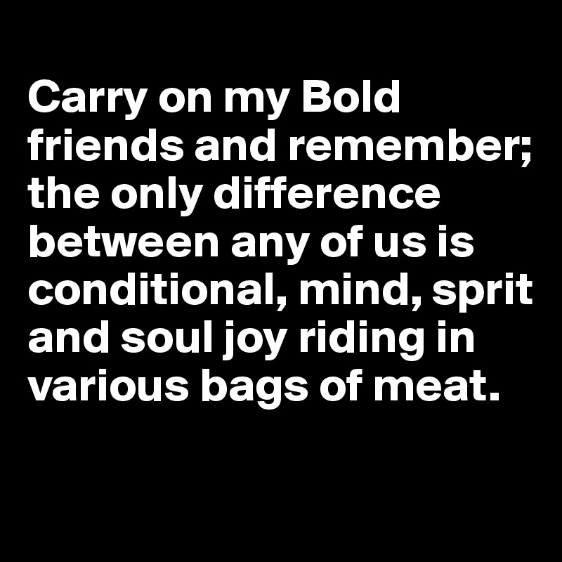 
Carry on my Bold friends and remember; the only difference between any of us is conditional, mind, sprit and soul joy riding in various bags of meat. 
