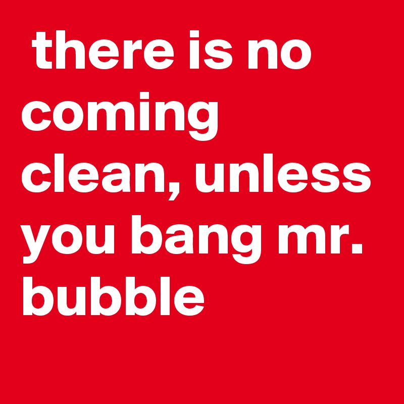  there is no coming clean, unless you bang mr. bubble