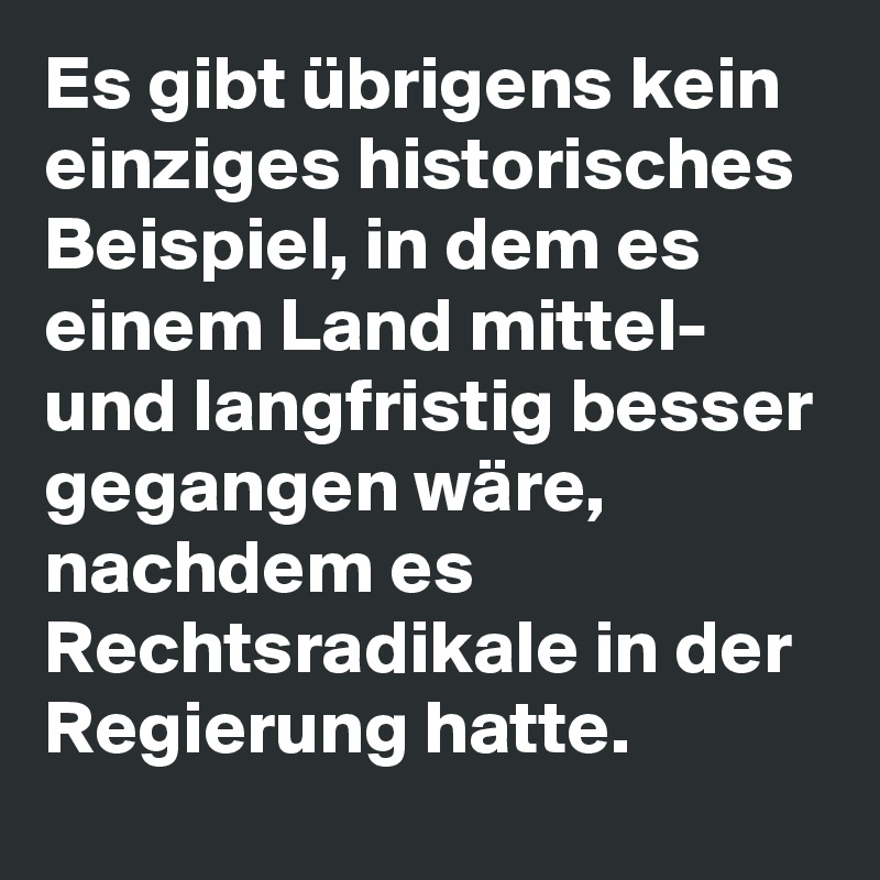Es gibt übrigens kein einziges historisches Beispiel, in dem es einem Land mittel- und langfristig besser gegangen wäre, nachdem es Rechtsradikale in der Regierung hatte.