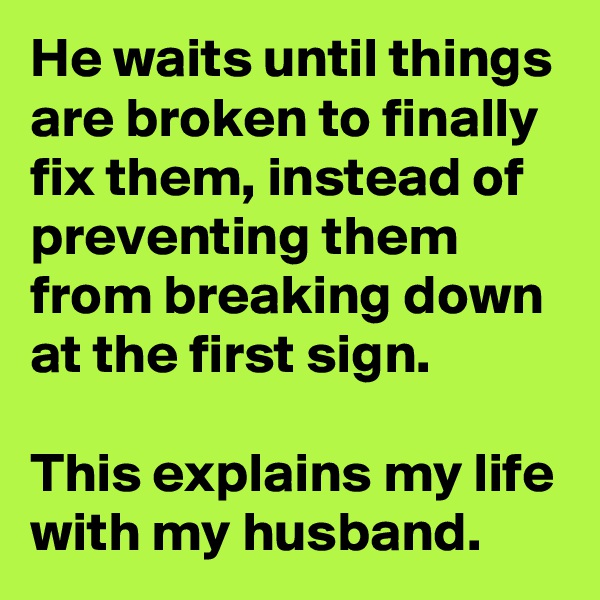 He waits until things are broken to finally fix them, instead of preventing them from breaking down at the first sign.

This explains my life with my husband.