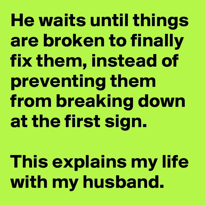 He waits until things are broken to finally fix them, instead of preventing them from breaking down at the first sign.

This explains my life with my husband.