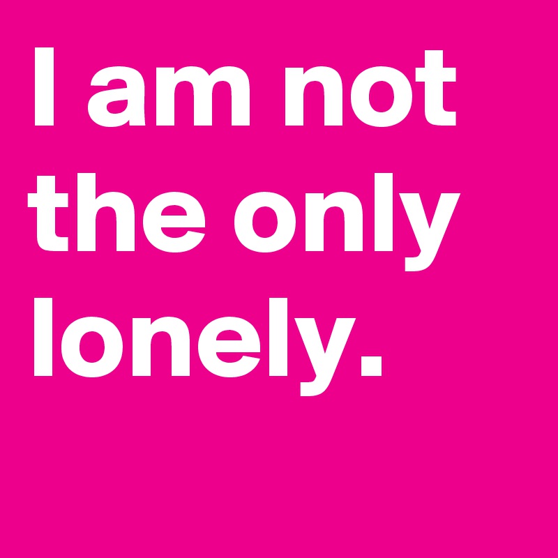 I am not the only lonely.
