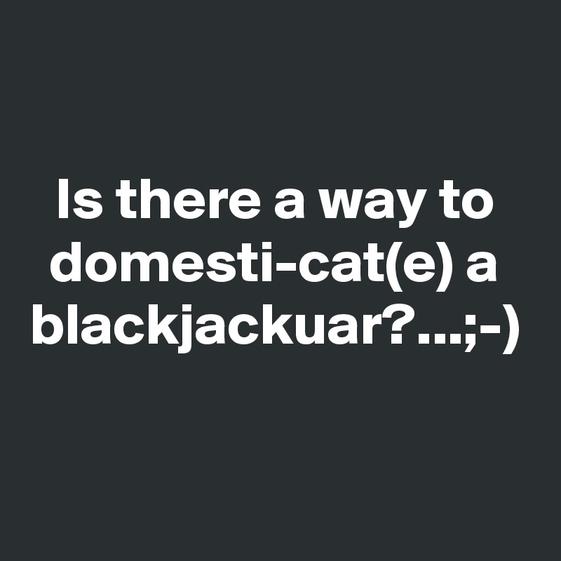 Is there a way to domesti-cat(e) a blackjackuar?...;-)  