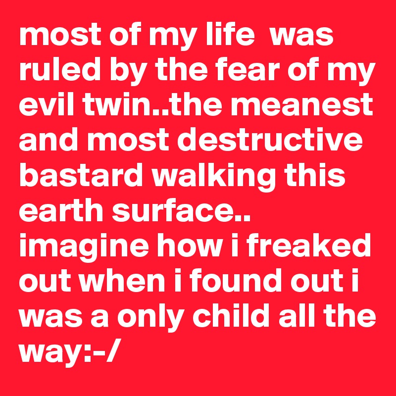 most of my life  was ruled by the fear of my evil twin..the meanest and most destructive bastard walking this earth surface..
imagine how i freaked out when i found out i was a only child all the way:-/