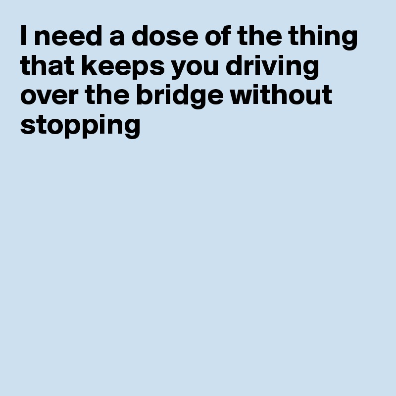 I need a dose of the thing that keeps you driving over the bridge without stopping







