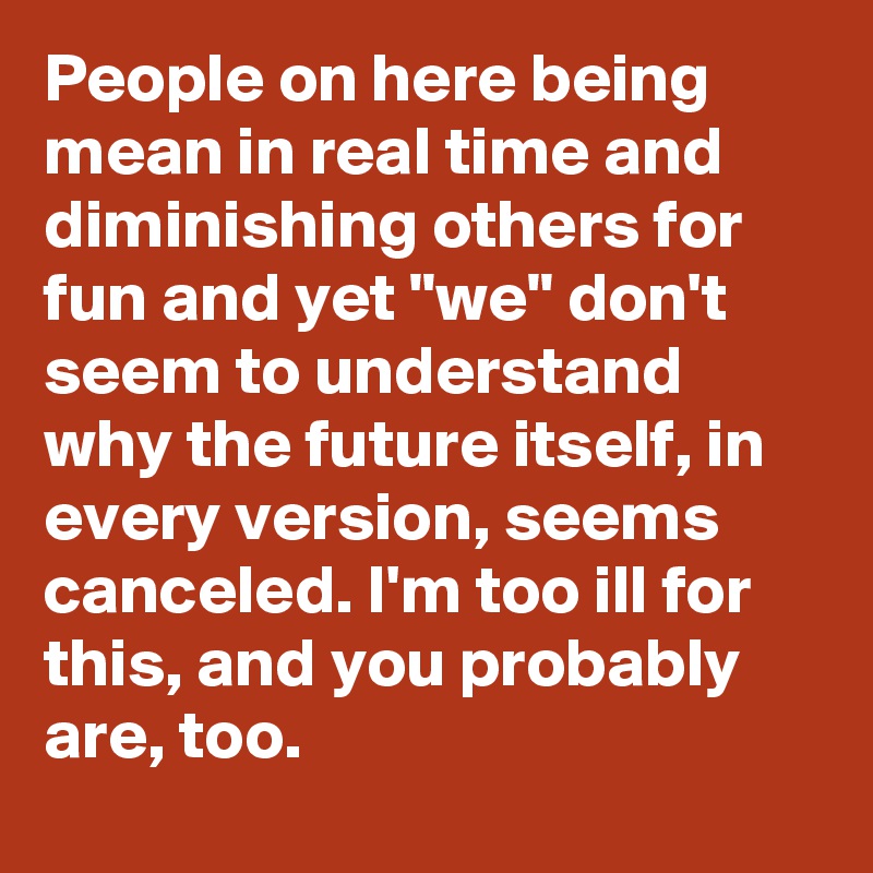 People on here being mean in real time and diminishing others for fun and yet "we" don't seem to understand why the future itself, in every version, seems canceled. I'm too ill for this, and you probably are, too.