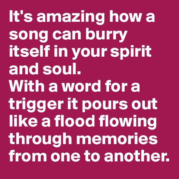It's amazing how a song can burry itself in your spirit and soul. 
With a word for a trigger it pours out like a flood flowing through memories from one to another. 