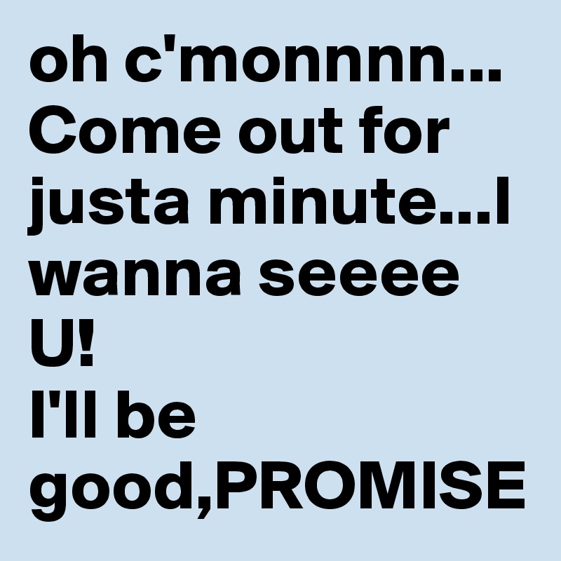 oh c'monnnn... Come out for justa minute...I wanna seeee U!
I'll be good,PROMISE