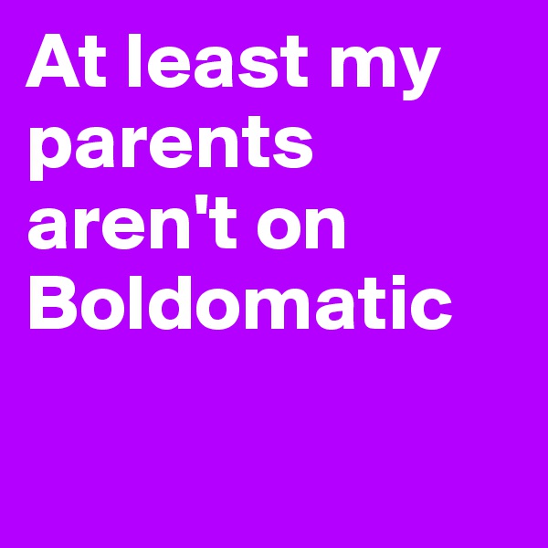 At least my parents aren't on Boldomatic 


