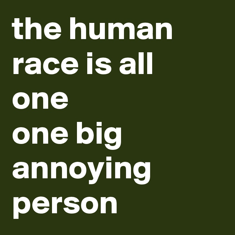 the human race is all one
one big annoying person