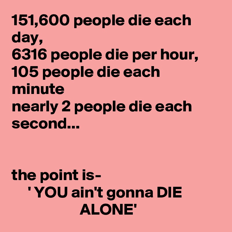 151,600 people die each day,
6316 people die per hour,
105 people die each
minute
nearly 2 people die each second...


the point is-
     ' YOU ain't gonna DIE                                ALONE'