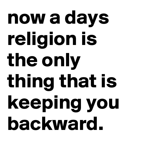 now a days religion is the only thing that is keeping you backward.
