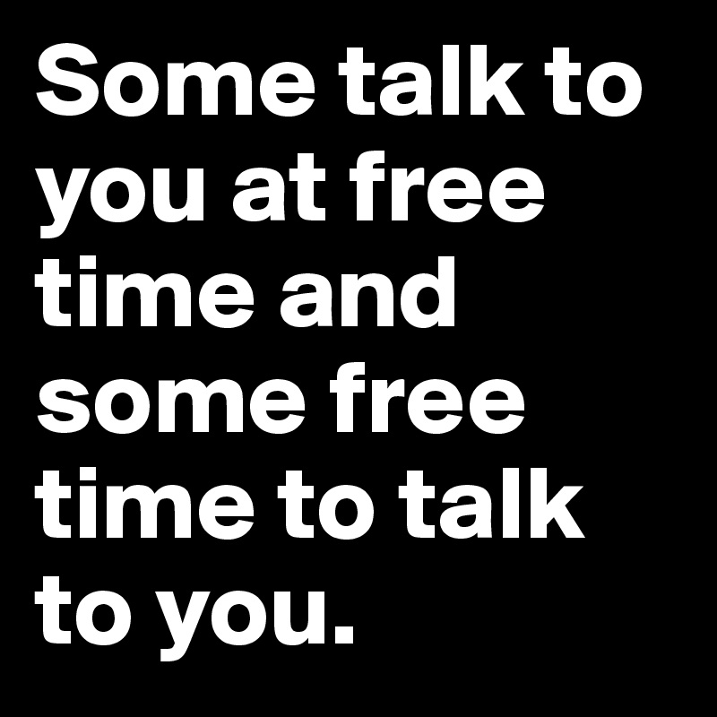 Some talk to you at free time and some free time to talk to you. 