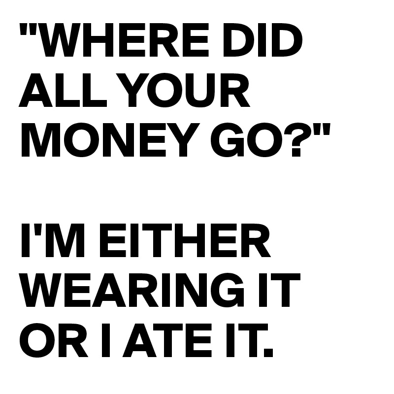 "WHERE DID ALL YOUR MONEY GO?" 

I'M EITHER WEARING IT OR I ATE IT.