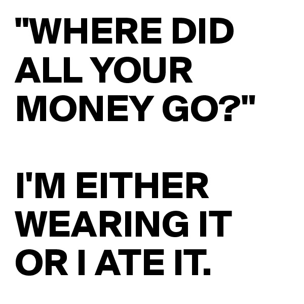 "WHERE DID ALL YOUR MONEY GO?" 

I'M EITHER WEARING IT OR I ATE IT.