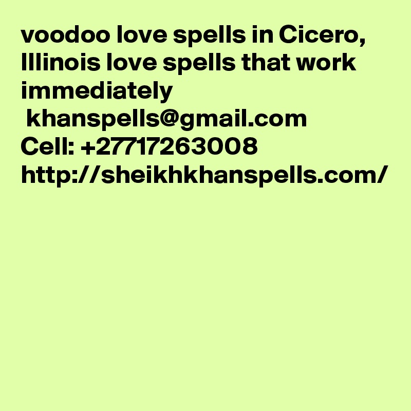 voodoo love spells in Cicero, Illinois love spells that work immediately
 khanspells@gmail.com
Cell: +27717263008
http://sheikhkhanspells.com/
