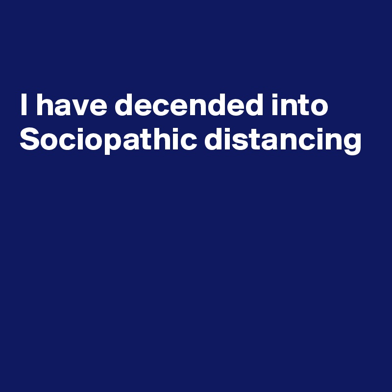 

I have decended into Sociopathic distancing 





